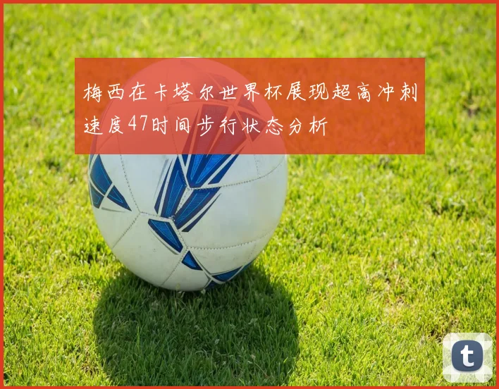梅西在卡塔尔世界杯展现超高冲刺速度47时间步行状态分析