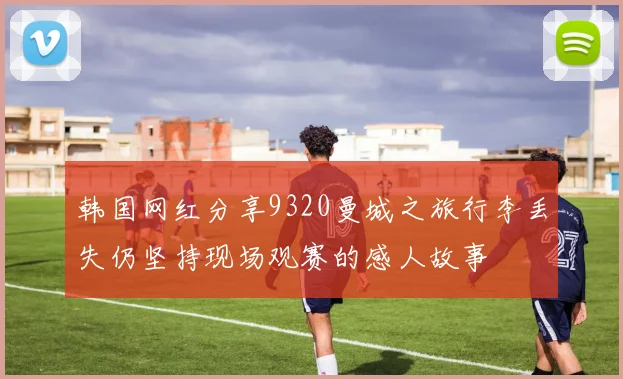 韩国网红分享9320曼城之旅行李丢失仍坚持现场观赛的感人故事