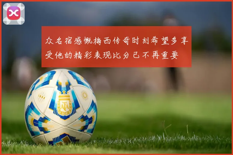 众名宿感慨梅西传奇时刻希望多享受他的精彩表现比分已不再重要
