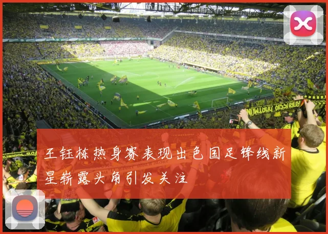 王钰栋热身赛表现出色国足锋线新星崭露头角引发关注