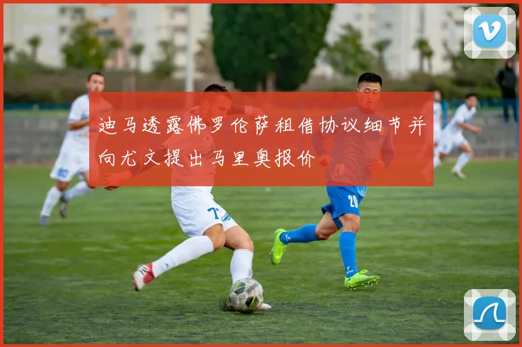 迪马透露佛罗伦萨租借协议细节并向尤文提出马里奥报价