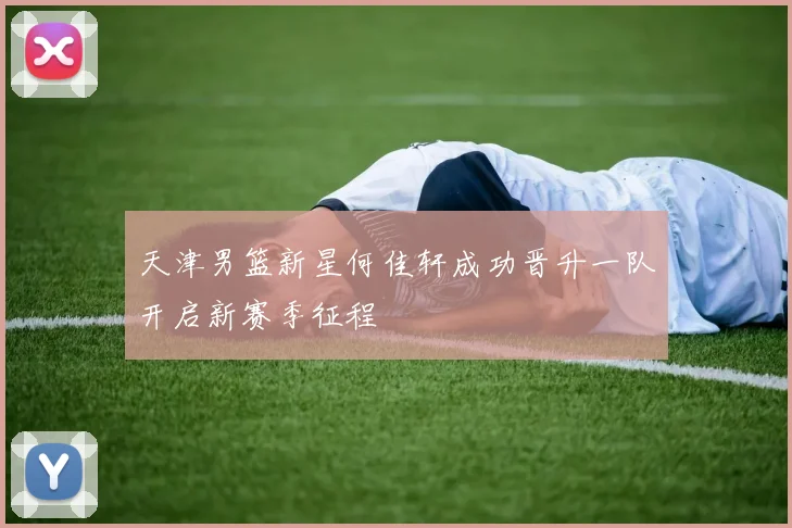 天津男篮新星何佳轩成功晋升一队开启新赛季征程