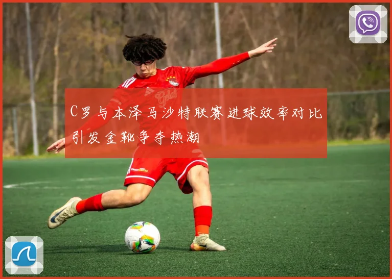 C罗与本泽马沙特联赛进球效率对比引发金靴争夺热潮