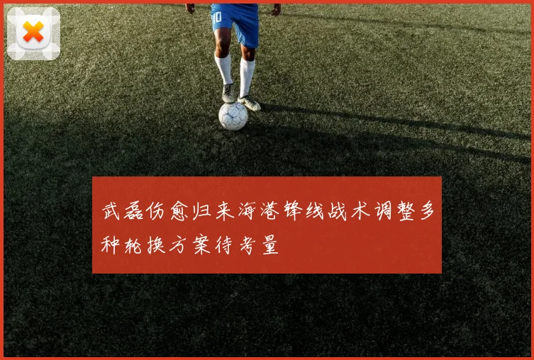 武磊伤愈归来海港锋线战术调整多种轮换方案待考量