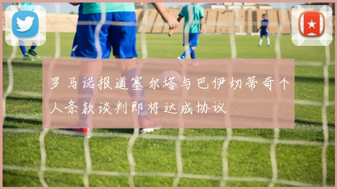 罗马诺报道塞尔塔与巴伊切蒂奇个人条款谈判即将达成协议